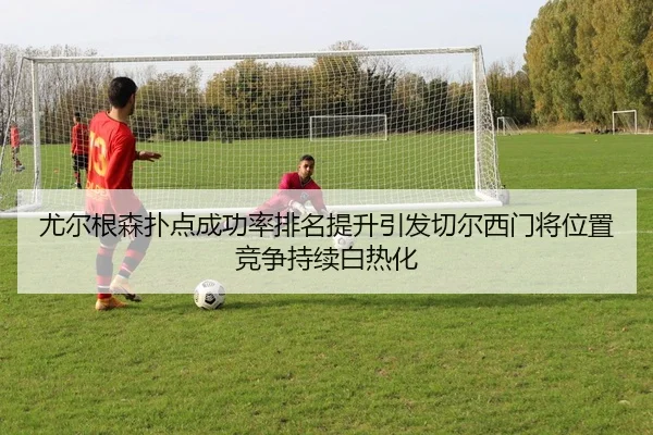 尤尔根森扑点成功率排名提升引发切尔西门将位置竞争持续白热化