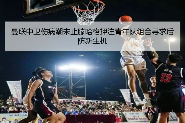 曼联中卫伤病潮未止滕哈格押注青年队组合寻求后防新生机